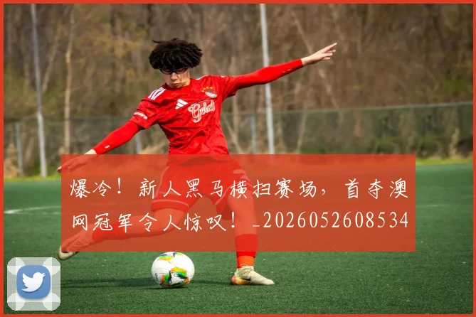 爆冷！新人黑马横扫赛场，首夺澳网冠军令人惊叹！_20260526085345