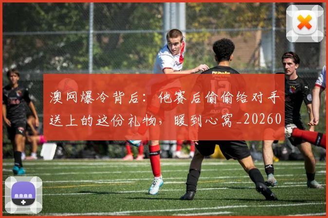 澳网爆冷背后：他赛后偷偷给对手送上的这份礼物，暖到心窝_20260526085238