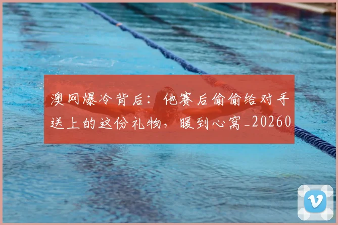 澳网爆冷背后：他赛后偷偷给对手送上的这份礼物，暖到心窝_20260526085238