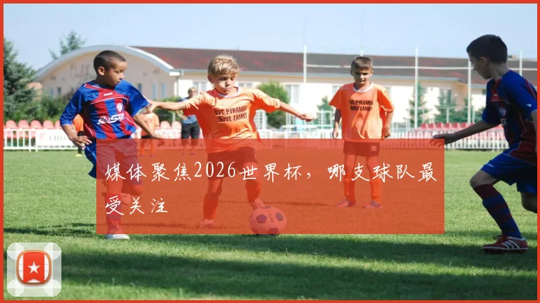 媒体聚焦2026世界杯，哪支球队最受关注