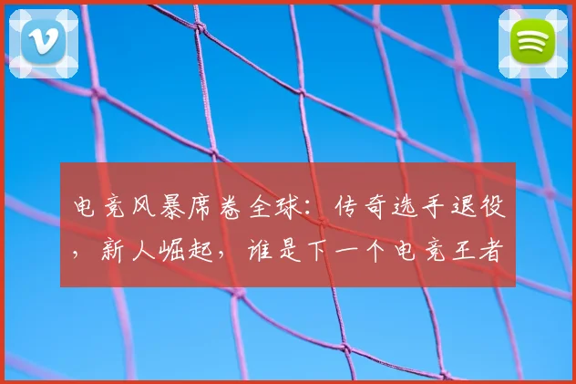 电竞风暴席卷全球：传奇选手退役，新人崛起，谁是下一个电竞王者