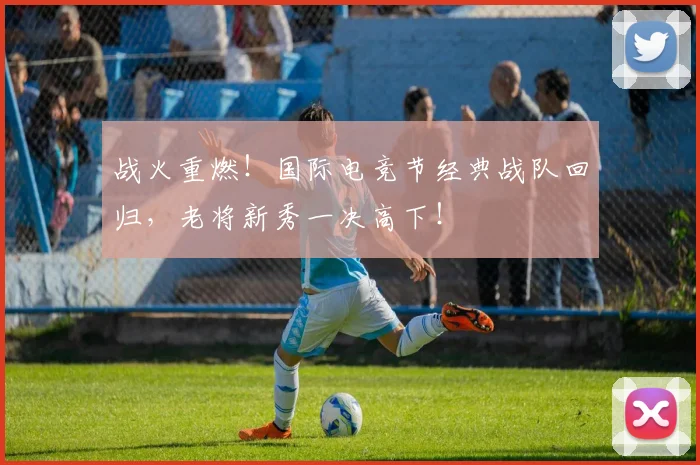 战火重燃！国际电竞节经典战队回归，老将新秀一决高下！