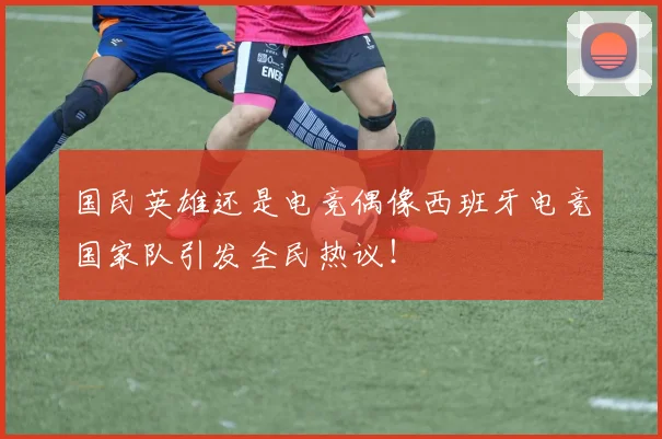 国民英雄还是电竞偶像西班牙电竞国家队引发全民热议！