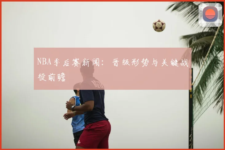 NBA季后赛新闻:晋级形势与关键战役前瞻