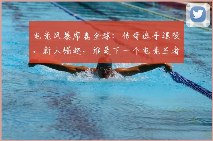 电竞风暴席卷全球：传奇选手退役，新人崛起，谁是下一个电竞王者