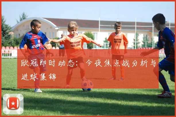 欧冠即时动态：今夜焦点战分析与进球集锦
