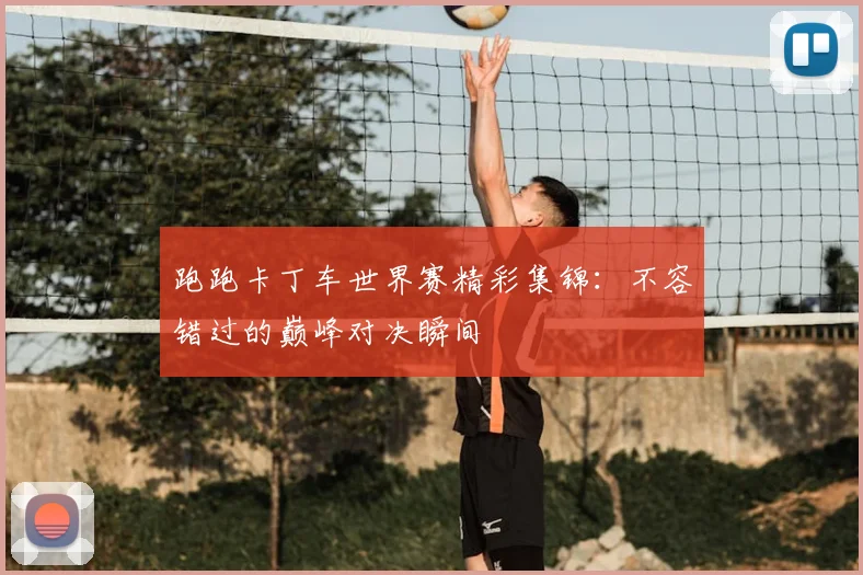 跑跑卡丁车世界赛精彩集锦：不容错过的巅峰对决瞬间