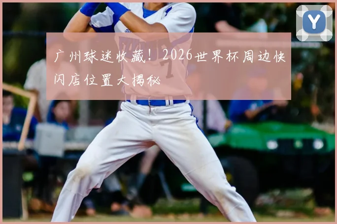 广州球迷收藏！2026世界杯周边快闪店位置大揭秘