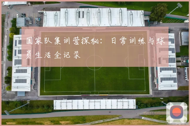 国家队集训营探秘：日常训练与球员生活全记录