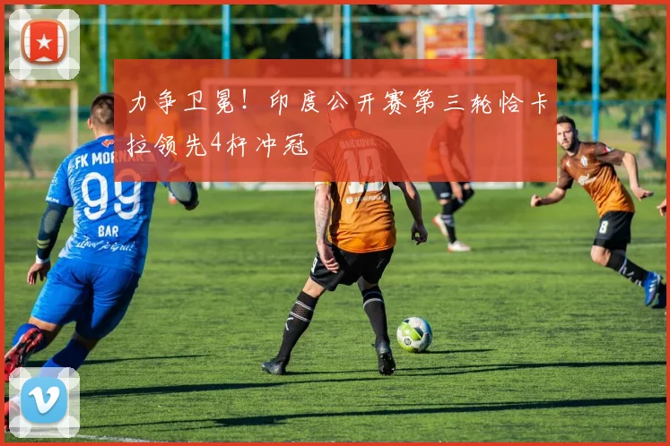 力争卫冕！印度公开赛第三轮恰卡拉领先4杆冲冠