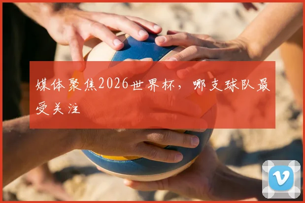 媒体聚焦2026世界杯，哪支球队最受关注