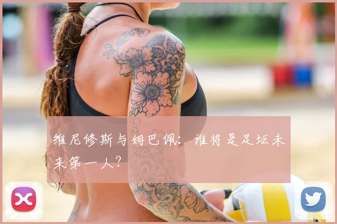 维尼修斯与姆巴佩：谁将是足坛未来第一人？